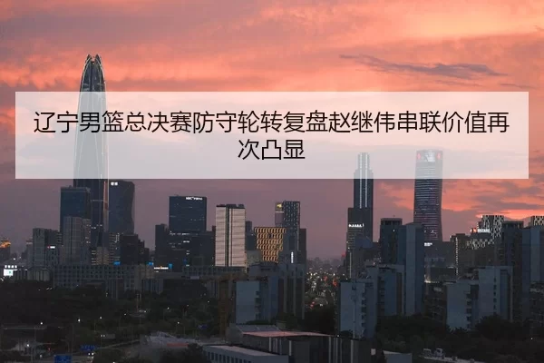 辽宁男篮总决赛防守轮转复盘赵继伟串联价值再次凸显