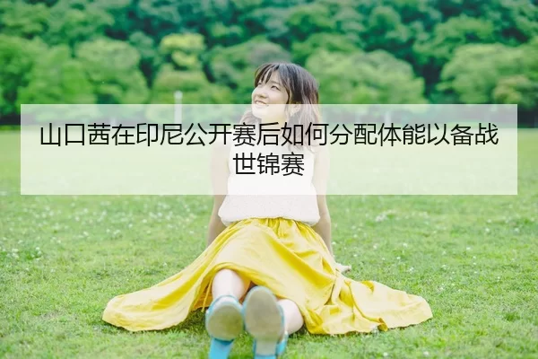 山口茜在印尼公开赛后如何分配体能以备战世锦赛