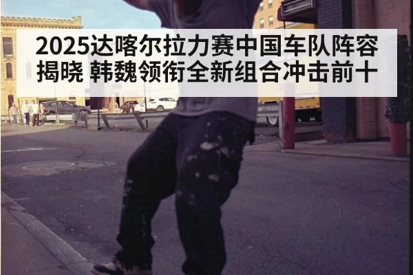 2025达喀尔拉力赛中国车队阵容揭晓 韩魏领衔全新组合冲击前十