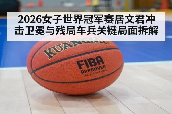 2026女子世界冠军赛居文君冲击卫冕与残局车兵关键局面拆解